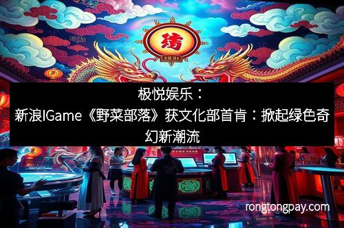 极悦娱乐：新浪IGame《野菜部落》获文化部首肯：掀起绿色奇幻新潮流